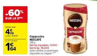 -60%  sur le 2 me  vendu sou  409  lokg: 1.61€  le 2 produit  1€4  64  cappuccino nescafé 280 g  soit les 2 produits :573 €. soit le kg: 10,23 €  autres variétés ou grammages disponibles en magasin.**