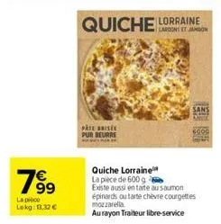 7⁹9  99  la pièce  lokg: 1.32€  quiche  pate bise pur beurre  lorraine  sans  quiche lorraine la pièce de 600 g  existe aussi en tarte au saumon épinards ou tarte chèvre courgettes mozzarella au rayon