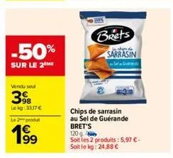 -50%  sur le 2 me  vendu soul  398  lekg: 3317€  le 2 produ  199  brets  chipe de  sarrasin  s  chips de sarrasin au sel de guérande bret's  120 g.  soit les 2 produits: 5,97 €-soit le kg: 24,88 € 