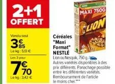 2+1  offert  vendu soul  395  le kg: 50 €  les 3 pour  190  €  lekg: 3,42 €  céréales  "maxi  format"  maxi 750g  clion  nestlé  lion ou nesquik, 750 g  autres variétés disponibles à des 