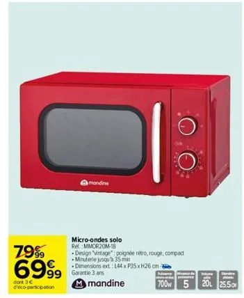 7999 6999  dont 3 € d'éco-participation  mandine  micro-ondes solo ref.: mmor20m-18  -design "vintage": poignée rétro, rouge, compact -minuterie jusqu'à 35 min  - dimensions ext.: 144 x p35xh26 cm  ga