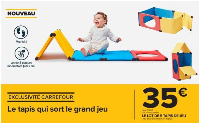 NOUVEAU  Motricité  Lot de 5 plaques modulables (cm x cm)  EXCLUSIVITÉ CARREFOUR  Le tapis qui sort le grand jeu  35€  dont 0,30 € deco-participation  LE LOT DE 5 TAPIS DE JEU  Jeu pour enfant d'an et