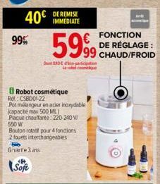 99%  40€  Soft  DE REMISE IMMEDIATE  Robot cosmétique  5999  30 participation Le sobelcome  Rel: CSBD01-22  Pot mélangeur en acier inoxydable (capacité max 500 ML) Plaque chauffante: 220-240 V/ 550 W 