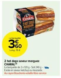 W  La barquette  360  Lokg: 15 €  93  CHARAL 2 HOT DOGS  CEERNEZ  2 hot dogs saveur merguez CHARAL  La barquette de 2x120 g-Sot 240 g-Existe en saveur ketchup ou moutarde Aurayon Boucherie-volaille li