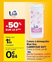 Soft  -50%  SUR LE 2 ME  Vendu seul  199  Le paquet  Le 2 produt  84  MAXI DUO  Cotons à démaquiller Maxi Duo CARREFOUR SOFT Ovales ou Carrés, par 80.  Soit les 2 produits: 2,53 € Panachage possible e