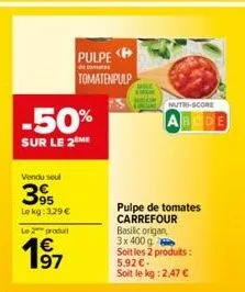 -50%  sur le 2 me  vendu seul  39  le kg: 3.29 €  le produit  € 97  pulpe <p  tomatenpulp  nutri-score  abcde  pulpe de tomates carrefour basilic origan, 3x 400 g  soit les 2 produits: 5,92 €.  soit l