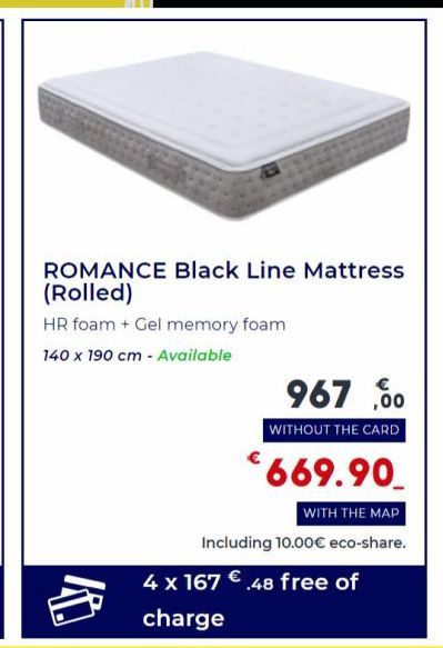 ROMANCE Black Line Mattress (Rolled)  HR foam + Gel memory foam  140 x 190 cm - Available  967,00  WITHOUT THE CARD  €669.90  WITH THE MAP  Including 10.00€ eco-share. 4 x 167 €.48 free of charge 