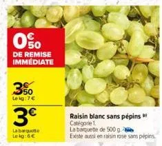 0%  de remise immédiate  3%  le kg: 7€  3€  la barquitte  le kg:6€  raisin blanc sans pépins catégorie 1.  la barquette de 500 g.  existe aussi en raisin rose sans pépins. 