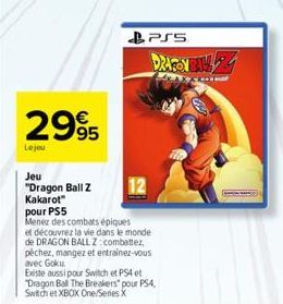 2995  Le jou  Jeu  "Dragon Ball Z Kakarot"  pour PS5  Menez des combats épiques et découvrez la vie dans le monde de DRAGON BALL Z: combattez, pêchez, mangez et entrainez-vous avec Goku.  PSS  DRAGON 