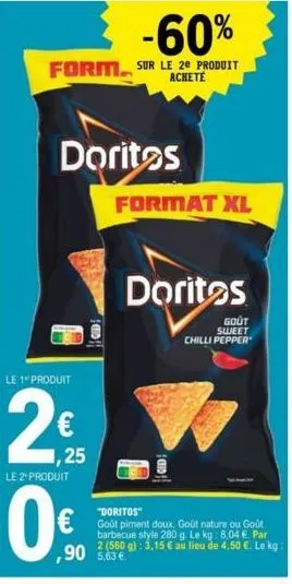 doritos  le 1 produit  2  1,25  le 2" produit  0€  format xl  doritos  "doritos"  goût piment doux, goût nature ou goût barbecue style 280 g. le kg: 8,04 €. par 2 (560 g): 3,15 € au lieu de 4,50 €. le