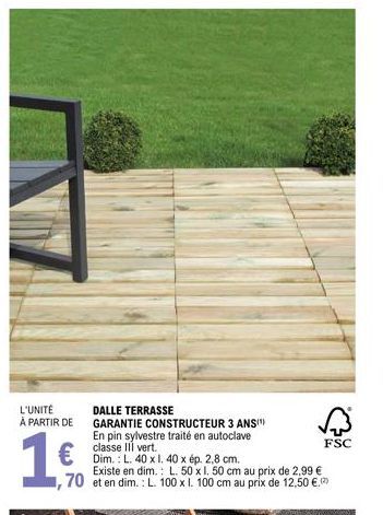 L'UNITÉ À PARTIR DE  1.0  70  €Dim.: L. 40 x 1. 40 x ép. 2,8 cm.  DALLE TERRASSE  GARANTIE CONSTRUCTEUR 3 ANS" En pin sylvestre traité en autoclave classe vert.  Existe en dim.: L. 50 x 1. 50 cm au pr