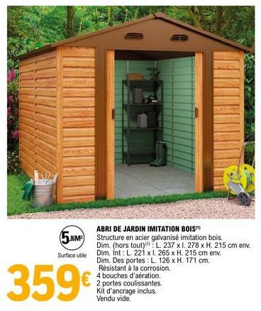 ABRI DE JARDIN IMITATION BOIS(¹)  5.86M² Structure en acier galvanisé imitation bois.  Surface utile  359€  Dim. (hors tout) L. 237 x 1. 278 x H. 215 cm env. Dim. Int: L. 221 x l. 265 x H. 215 cm env.