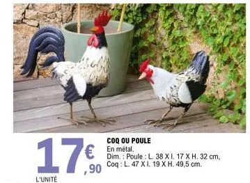 17€  coq ou poule en métal.  dim.: poule l. 38 xi. 17 x h. 32 cm,  ,90 coq: l. 47 xi. 19 x h. 49,5 cm. 