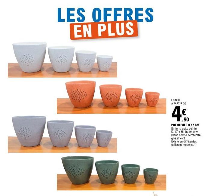 LES OFFRES EN PLUS  L'UNITÉ À PARTIR DE  ,90  POT OLIVIER Ø 17 CM En terre cuite peinte. D. 17 x H. 16 cm env.  Blanc crème, terracotta, gris et vert.  Existe en différentes tailles et modèles. 