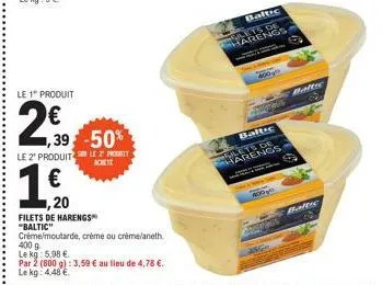 le 1" produit  2€0  1,20  1,39-50%  le 2 produits le progett  achete  1 €  filets de harengs™ "baltic"  créme/moutarde, crème ou crème/aneth  400 g  le kg: 5,98 €  par 2 (800 g): 3,59 € au lieu de 4,7