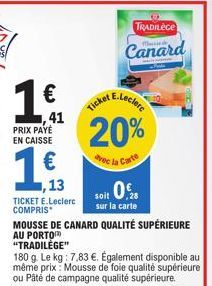 1 €  PRIX PAYÉ EN CAISSE  ,41  113  ,13  €  20%  avec la Carte  TICKET E.Leclerc COMPRIS*  soit 0.  sur la carte MOUSSE DE CANARD QUALITÉ SUPÉRIEURE AU PORTO "TRADILÈGE"  180 g. Le kg: 7,83 €. Égaleme