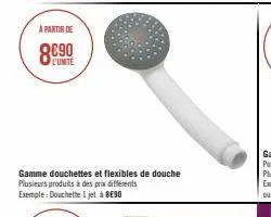 a partir de  l'unite  gamme douchettes et flexibles de douche  plusieurs produits à des prix différents exemple: douchette i jet à be90 