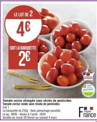 le lot de 2  4€  soit la barquette  2€  la barquette de 250g - avec panachage possible le kg: 9€96 - vendu à l'unité : 2€49  valable du mardi 28 février au samedi 4 mars  tomate cerise allongée sans r