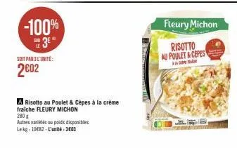 -100%  3⁰  soit par 3 l'unité:  2€02  risotto au poulet & cèpes à la crème  fraîche fleury michon  280 g  autres variétés ou poids disponibles  lekg: 10€82-l'unité: 3603  fleury michon  risotto  au po