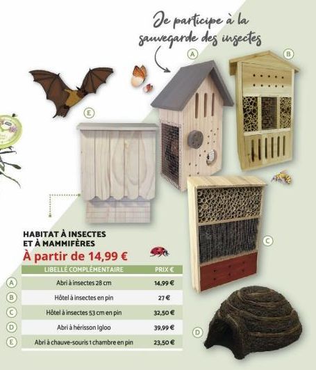 HABITAT À INSECTES ET À MAMMIFÈRES À partir de 14,99 €  LIBELLÉ COMPLÉMENTAIRE  Abri à insectes 28 cm  Hôtel à insectes en pin  Hôtel à insectes 53 cm en pin  Abri à hérisson Igloo  Abri à chauve-sour