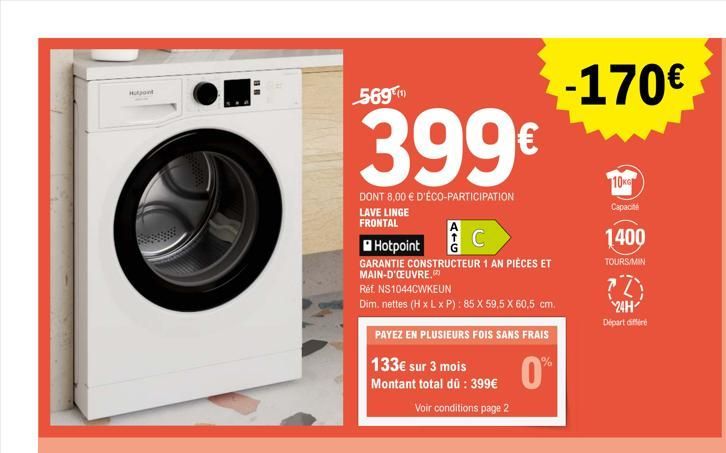 Hotpoint  569  399€  DONT 8,00 € D'ÉCO-PARTICIPATION  LAVE LINGE FRONTAL  Hotpoint  GARANTIE CONSTRUCTEUR 1 AN PIÈCES ET MAIN-D'ŒUVRE.  Réf. NS1044CWKEUN  Dim. nettes (H x L x P): 85 X 59,5 X 60,5 cm.