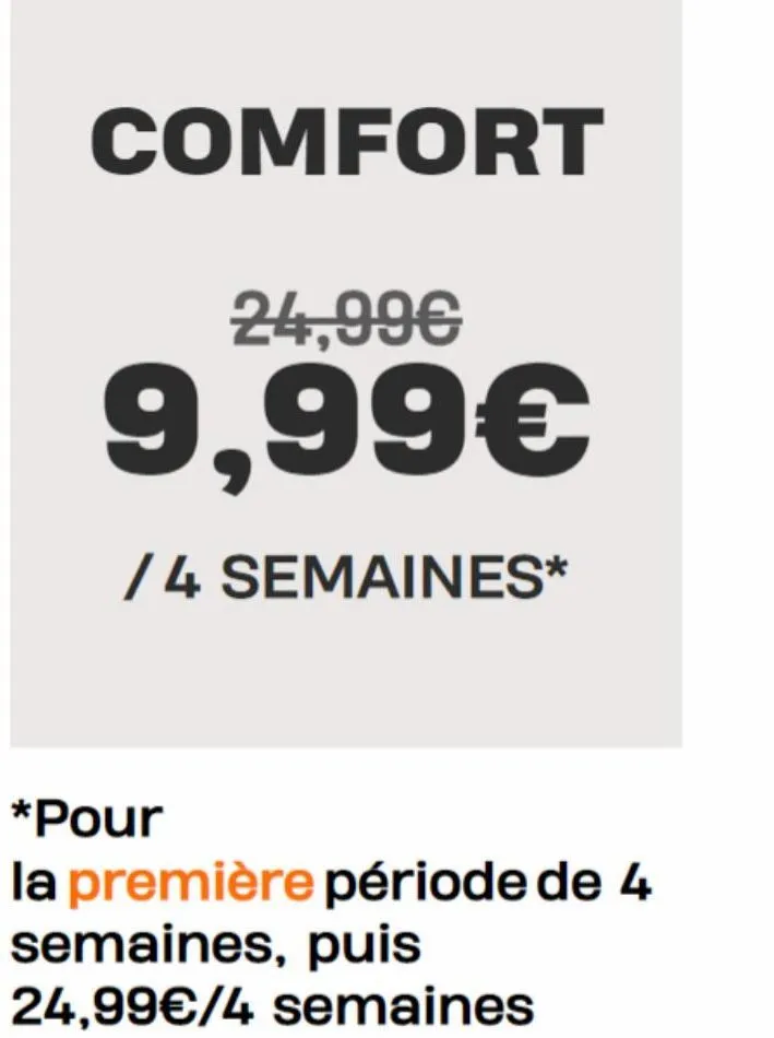 comfort  24,99€  9,99€  /4 semaines*  *pour  la première période de 4 semaines, puis 24,99€/4 semaines  