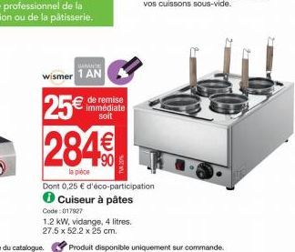 GARANTE  wismer 1 AN  25€  284  la pièce  de remise immédiate soit  Dont 0,25 € d'éco-participation Cuiseur à pâtes  Code: 017927  1.2 kW, vidange, 4 litres.  27.5 x 52.2 x 25 cm.  Produit disponible 