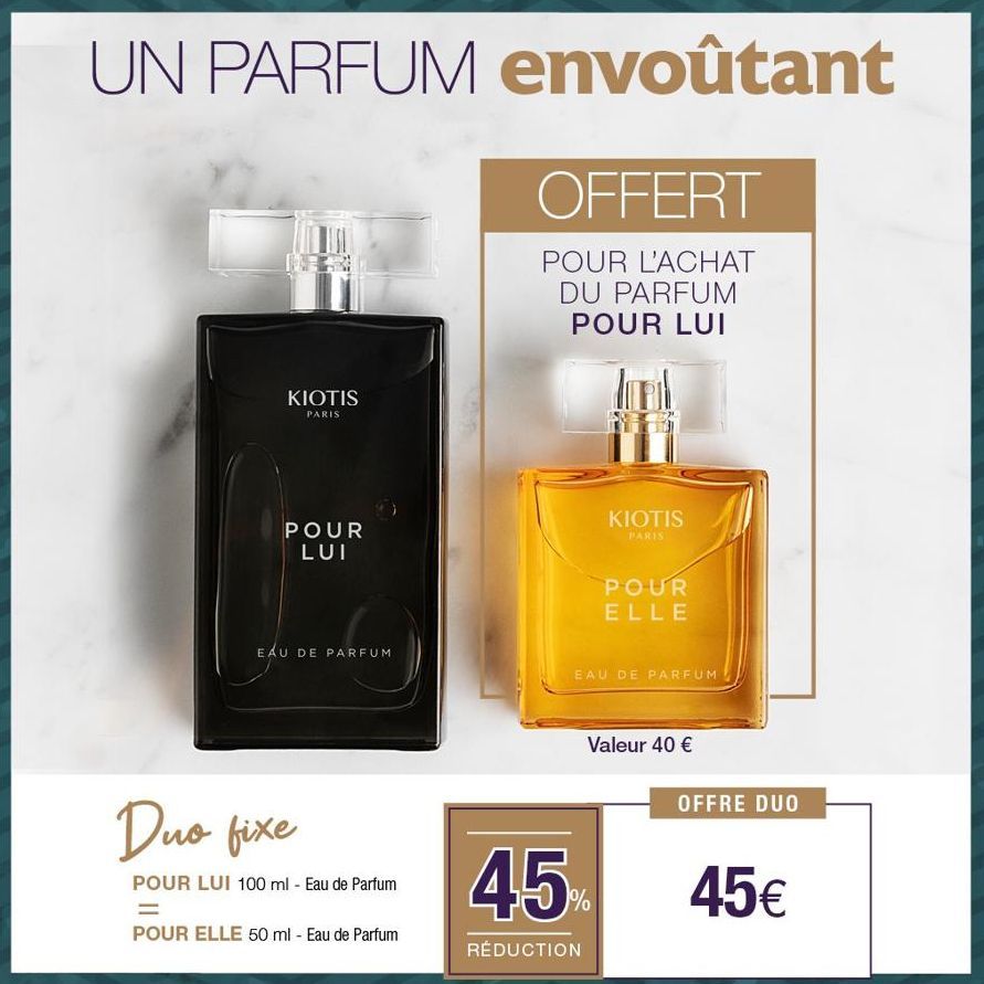 UN PARFUM envoûtant  OFFERT  POUR L'ACHAT DU PARFUM POUR LUI  KIOTIS  PARIS  POUR LUI  EAU DE PARFUM  Duo fixe  POUR LUI 100 ml - Eau de Parfum  =  POUR ELLE 50 ml - Eau de Parfum  KIOTIS  PARIS  POUR