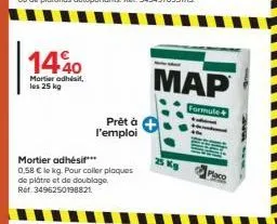 1440  mortier adhésif. les 25 kg  prêt à l'emploi  mortier adhésif***  0,58 € le kg. pour coller plaques de plâtre et de doublage. ref. 3496250198821  map  formule  25 kg 