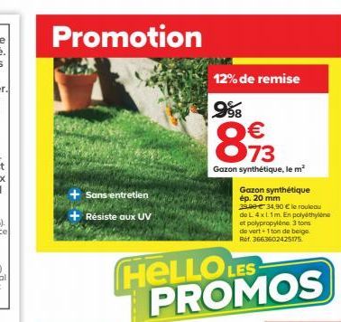 Promotion  Sans entretien  + Résiste aux UV  12% de remise  998  €  893  73  Gazon synthétique, le m²  8  HELLOLE PROMOS  Gazon synthétique ép. 20 mm  29.99€ 34,90 € le rouleau  de L. 4 x 1.1m. En pol