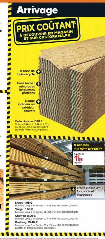 Arrivage  PRIX COÛTANT  À DÉCOUVRIR EN MAGASIN ET SUR CASTORAMA.FR  À base de +  bois recyclé  Pose facile: +  rainures et languettes profilées  Usage +  intérieur ou extérieur couvert  Dalle plancher