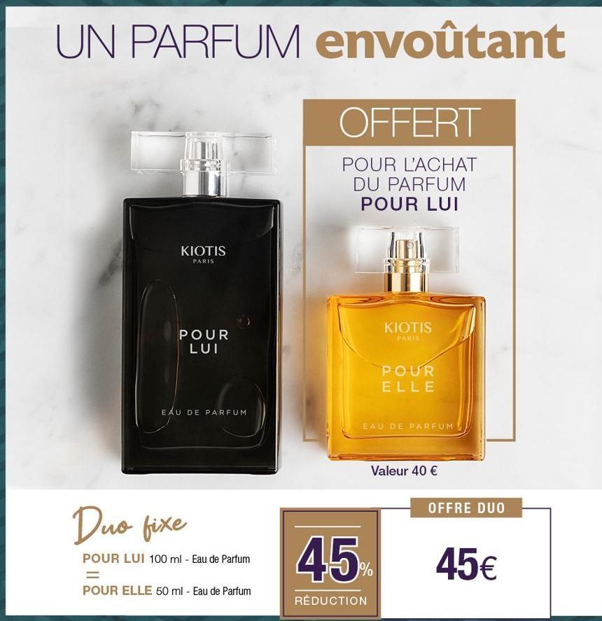 UN PARFUM envoûtant  OFFERT  POUR L'ACHAT DU PARFUM POUR LUI  KIOTIS  PARIS  POUR LUI  EAU DE PARFUM  Duo fixe  POUR LUI 100 ml - Eau de Parfum  =  POUR ELLE 50 ml - Eau de Parfum  KIOTIS  PARIS  POUR