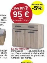 promotion  99.50 € -5%  95 €  dont eco-mob.: 2.80 €  la commode dimensions 101.6x80.8x39.6 cm. décor mélaminé chêne clair sur des panneaux de particules. a monter soi-même.  imbattable 