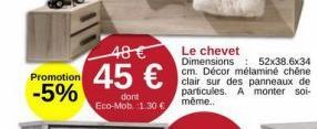 Promotion  -5%  48 €  45 €  dont Eco-Mob. 1.30€  Le chevet Dimensions: 52x38.6x34 cm. Décor mélaminé chêne clair sur des panneaux de particules. A monter soi-même.. 
