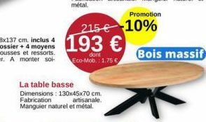La table basse  Dimensions: 130x45x70 cm.  Fabrication  Manguier naturel et métal.  Promotion  215€ 10% 193 €  dont  Eco-Mob.: 1.75€  artisanale.  Bois massif 