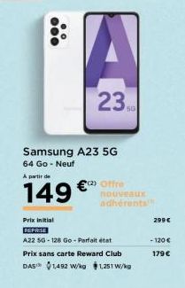 ●●●  Samsung A23 5G  64 Go - Neuf  A partir de  149 €  23  (2) Offre  Prix initial  REPRISE  A22 5G-128 Go-Parfait état  Prix sans carte Reward Club DAS™ 1,492 W/kg $1,251 W/kg  nouveaux adhérents  29