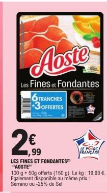 Aoste  Les Fines et Fondantes  6 TRANCHES +3OFFERTES  1,99  LES FINES ET FONDANTES  "AOSTE"  100 g + 50g offerts (150 g). Le kg: 19,93 €. Egalement disponible au même prix : Serrano ou -25% de Sel  LE