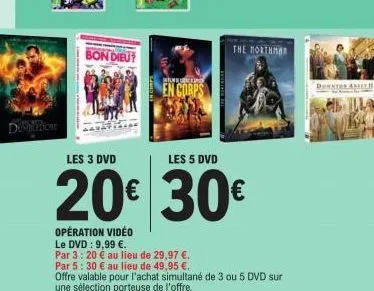 dion  bon dieu  weber  en corps  opération vidéo  le dvd: 9,99 €.  par 3: 20 € au lieu de 29,97 €.  the northman  les 3 dvd  les 5 dvd  20€ 30€  downton a  par 5: 30 € au lieu de 49,95 €.  offre valab