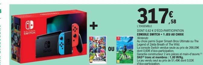 a  NINTENDE SWITCH  SWITCH  +  SUPER  SMASH S  OU  ZELDA  317€  ,58  L'ENSEMBLE  DONT 0,62 € D'ÉCO-PARTICIPATION CONSOLE SWITCH +1 JEU AU CHOIX  Nintendo  Au choix parmi Super Smash Bros Ultimate ou T