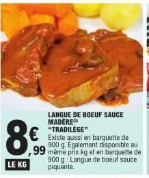 8€  le kg  langue de boeuf sauce madere  € existe aussi en barquette de  900 g. également disponible au ,99 même prix kg et en barquette de 900 g langue de boeuf sauce piquante. 