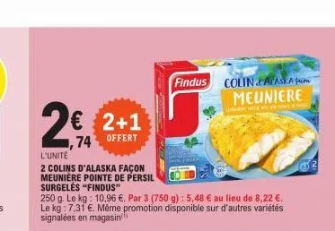 l'unité  2 colins d'alaska façon  meunière pointe de persil  € 2+1  74 offert  surgelés "findus"  250 g. le kg: 10,96 €. par 3 (750 g): 5,48 € au lieu de 8,22 €. le kg: 7,31 €. même promotion disponib