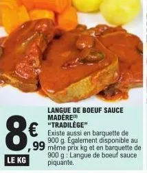 8€  le kg  langue de boeuf sauce madere  € existe aussi en barquette de  900 g. également disponible au ,99 même prix kg et en barquette de 900 g langue de boeuf sauce piquante. 