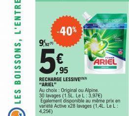 9,921  -40%  ,95  RECHARGE LESSIVE(³)  "ARIEL"  Au choix: Original ou Alpine.  30 lavages (1.5L. Le L: 3,97€)  POWER  ARIEL  Egalement disponible au même prix en variété Active x28 lavages (1,4L. Le L