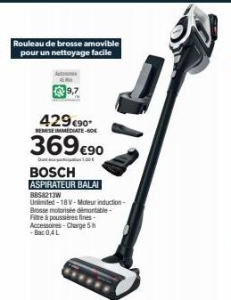 Rouleau de brosse amovible pour un nettoyage facile  45 M  9,7  429 €90*  REMISE IMMEDIATE-60€  369 €90  Dant-1.00€  BOSCH  ASPIRATEUR BALAI  BBS8213W  Unlimited - 18 V-Moteur induction-Brosse motoris