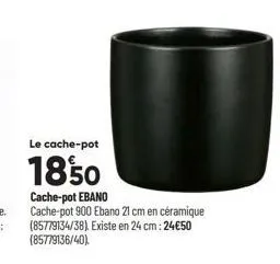 le cache-pot  1850  cache-pot ebano  cache-pot 900 ebano 21 cm en céramique (85779134/38). existe en 24 cm: 24€50 (85779136/40) 