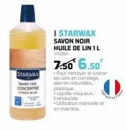 starwax  centre  i starwax  savon noir huile de lin 1 l 170050  7.50 6.50€  -pour nettoyer et lustrer les sols en carrelage, pierres naturales, plastique  -liquide visqueux, translucide  -ecation manu