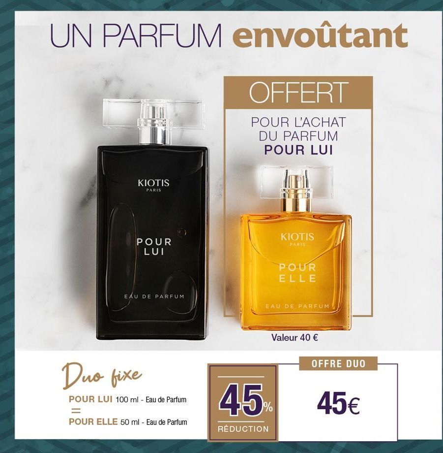 UN PARFUM envoûtant  OFFERT  POUR L'ACHAT DU PARFUM POUR LUI  KIOTIS  PARIS  POUR LUI  EAU DE PARFUM  Duo fixe  POUR LUI 100 ml - Eau de Parfum  =  POUR ELLE 50 ml - Eau de Parfum  KIOTIS  PARIS  POUR