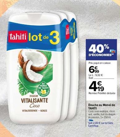 tahiti lot de lot de 3  DOUCHE  VITALISANTE Coco VITALISERENDE-KOKOS  MONOI DE TAHITI  40%  D'ÉCONOMIES™  Prix payé en caisse  69  Le L: 9,32 €  Soit  €  +19  Remise Fidélité déduite  Douche au Monoi 