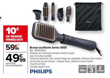 10€  DE REMISE IMMÉDIATE  5.9%9  499⁹9  dont 0,10 € d'éco-participation  Brosse soufflante Series 5000 Rel.  Plaques en céramique infusées d'huile d'argan pour une glisse parfaite  Cheveux préservés a