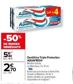 -50%  DE REMISE IMMÉDIATE  540  LeL: 18 €  Aquafresh  triple protection  Aquafresh  240  LeL:9€  Lot de 4  24  Dentifrice Triple Protection AQUAFRESH  Menthe fraiche,  ou Blancheur, 4 x 75 ml.  Existe